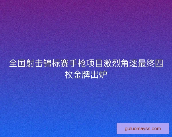 全国射击锦标赛手枪项目激烈角逐最终四枚金牌出炉