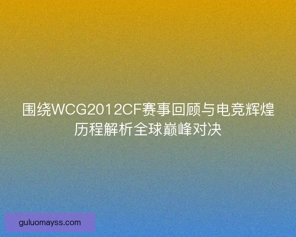 围绕WCG2012CF赛事回顾与电竞辉煌历程解析全球巅峰对决