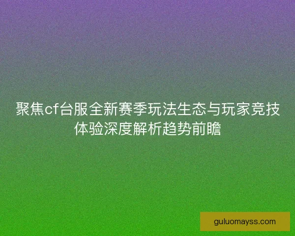聚焦cf台服全新赛季玩法生态与玩家竞技体验深度解析趋势前瞻