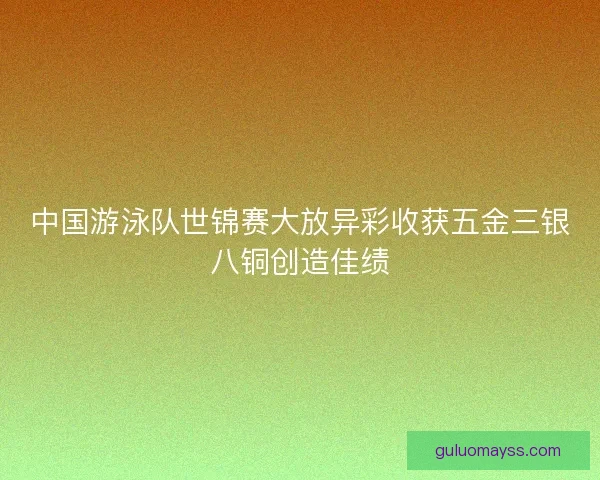 中国游泳队世锦赛大放异彩收获五金三银八铜创造佳绩