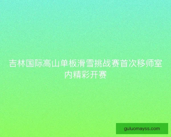 吉林国际高山单板滑雪挑战赛首次移师室内精彩开赛