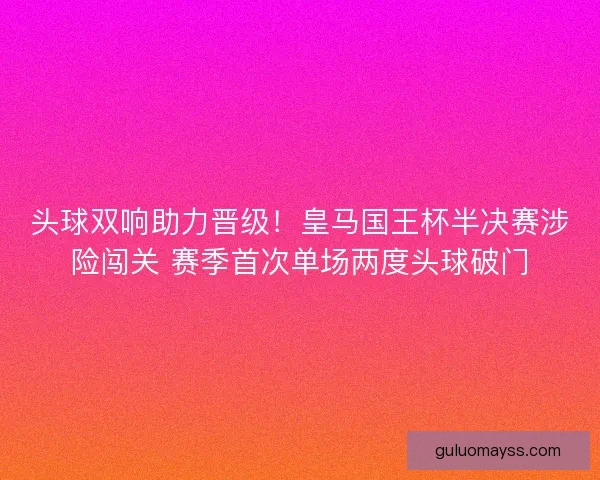 头球双响助力晋级！皇马国王杯半决赛涉险闯关 赛季首次单场两度头球破门