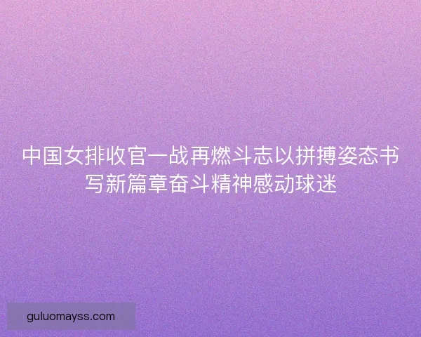 中国女排收官一战再燃斗志以拼搏姿态书写新篇章奋斗精神感动球迷