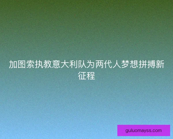 加图索执教意大利队为两代人梦想拼搏新征程