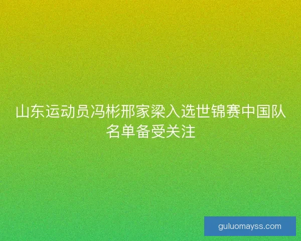 山东运动员冯彬邢家梁入选世锦赛中国队名单备受关注