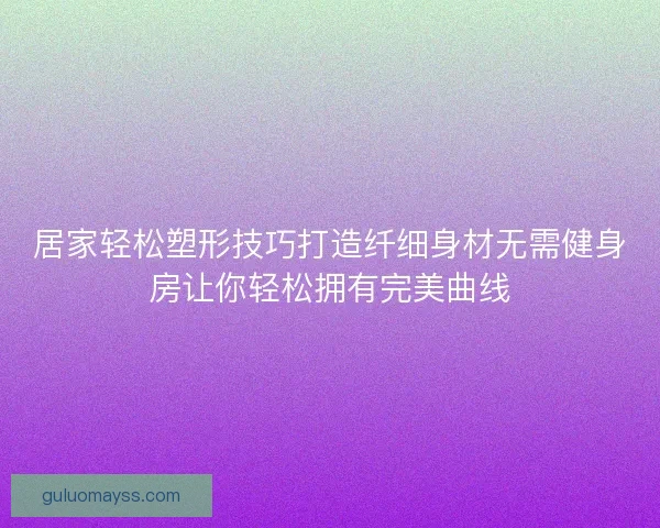 居家轻松塑形技巧打造纤细身材无需健身房让你轻松拥有完美曲线 居家轻松塑形技巧打造纤细身材无需健身房让你轻松拥有完美曲线