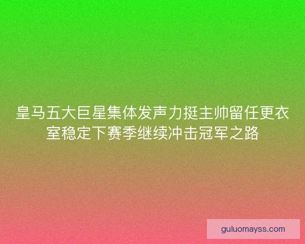 皇马五大巨星集体发声力挺主帅留任更衣室稳定下赛季继续冲击冠军之路