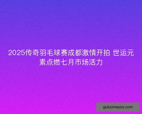 2025传奇羽毛球赛成都激情开拍 世运元素点燃七月市场活力