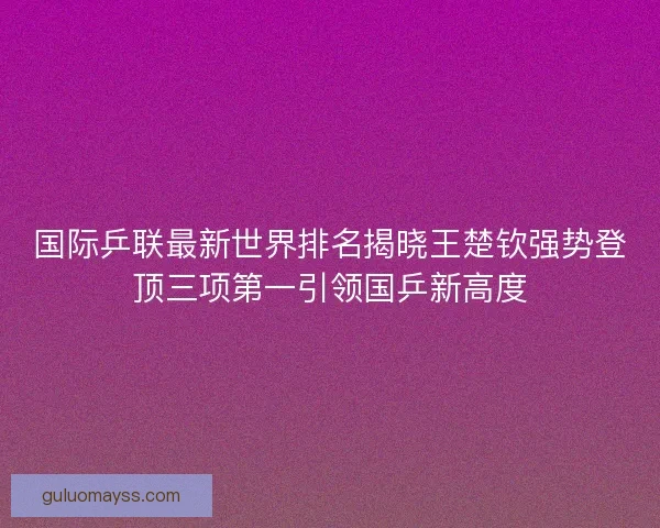 国际乒联最新世界排名揭晓王楚钦强势登顶三项第一引领国乒新高度