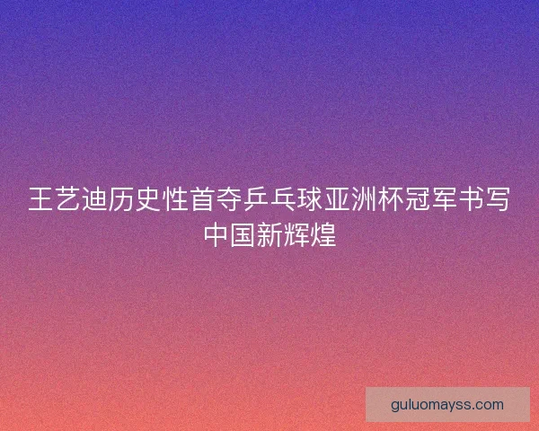 王艺迪历史性首夺乒乓球亚洲杯冠军书写中国新辉煌 王艺迪历史性首夺乒乓球亚洲杯冠军书写中国新辉煌
