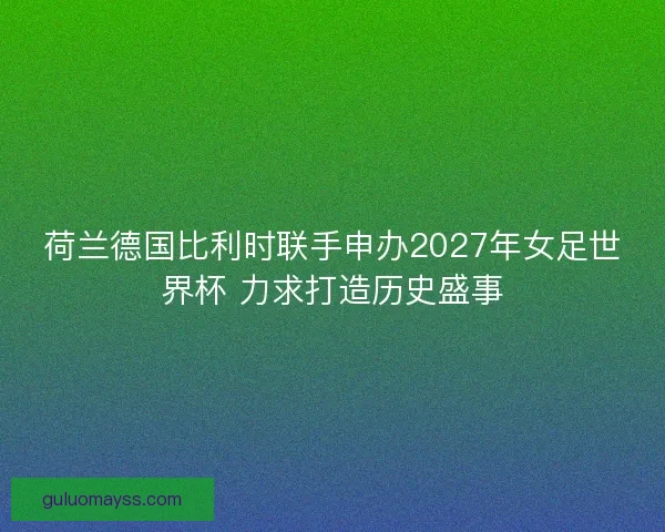 荷兰德国比利时联手申办2027年女足世界杯 力求打造历史盛事 荷兰德国比利时联手申办2027年女足世界杯 力求打造历史盛事