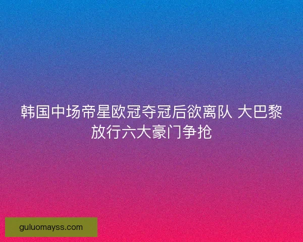 韩国中场帝星欧冠夺冠后欲离队 大巴黎放行六大豪门争抢