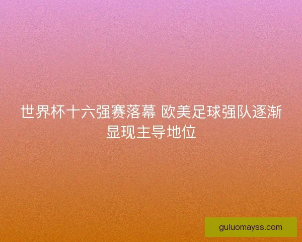 世界杯十六强赛落幕 欧美足球强队逐渐显现主导地位