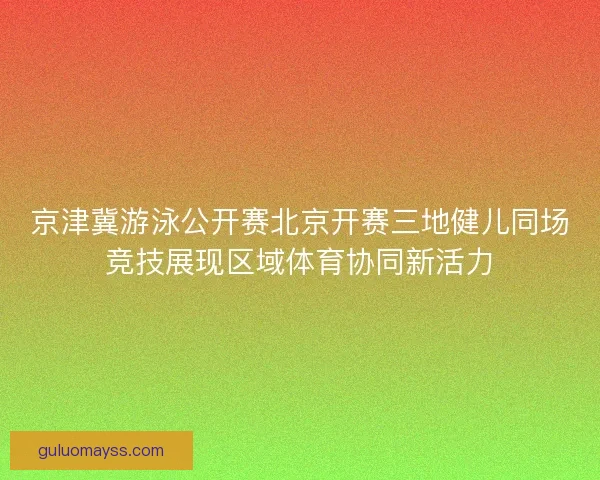 京津冀游泳公开赛北京开赛三地健儿同场竞技展现区域体育协同新活力 京津冀游泳公开赛北京开赛三地健儿同场竞技展现区域体育协同新活力