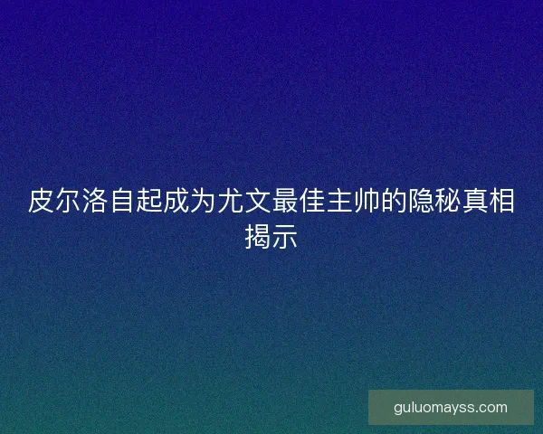 皮尔洛自起成为尤文最佳主帅的隐秘真相揭示 皮尔洛自起成为尤文最佳主帅的隐秘真相揭示