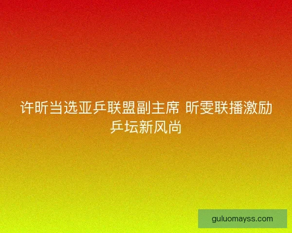 许昕当选亚乒联盟副主席 昕雯联播激励乒坛新风尚