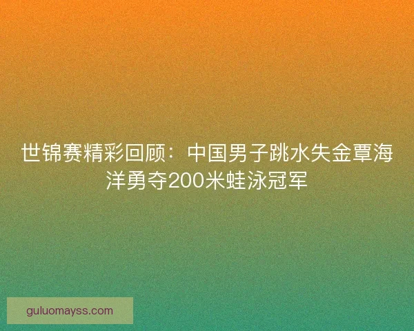 世锦赛精彩回顾:中国男子跳水失金覃海洋勇夺200米蛙泳冠军 世锦赛精彩回顾:中国男子跳水失金覃海洋勇夺200米蛙泳冠军