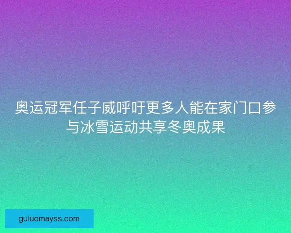 奥运冠军任子威呼吁更多人能在家门口参与冰雪运动共享冬奥成果