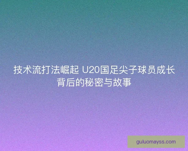 技术流打法崛起 U20国足尖子球员成长背后的秘密与故事 技术流打法崛起 U20国足尖子球员成长背后的秘密与故事