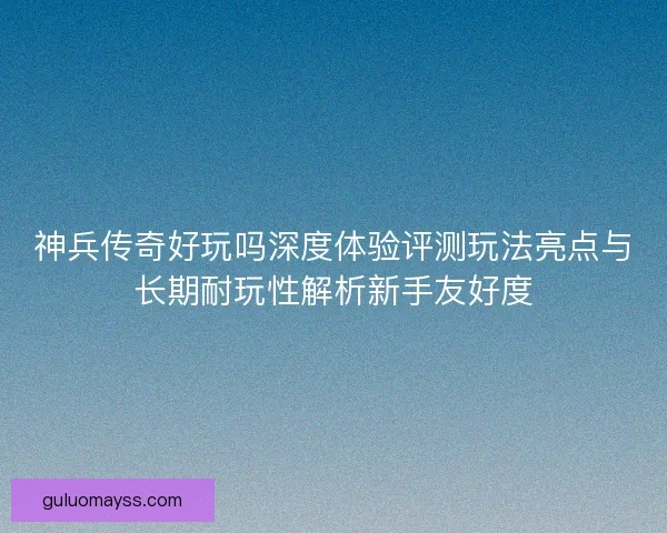神兵传奇好玩吗深度体验评测玩法亮点与长期耐玩性解析新手友好度