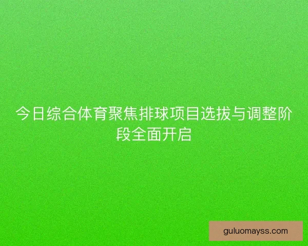 今日综合体育聚焦排球项目选拔与调整阶段全面开启