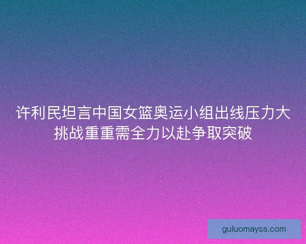 许利民坦言中国女篮奥运小组出线压力大挑战重重需全力以赴争取突破