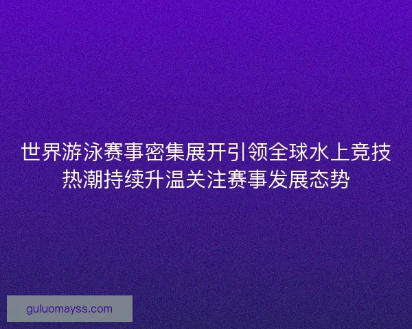 世界游泳赛事密集展开引领全球水上竞技热潮持续升温关注赛事发展态势