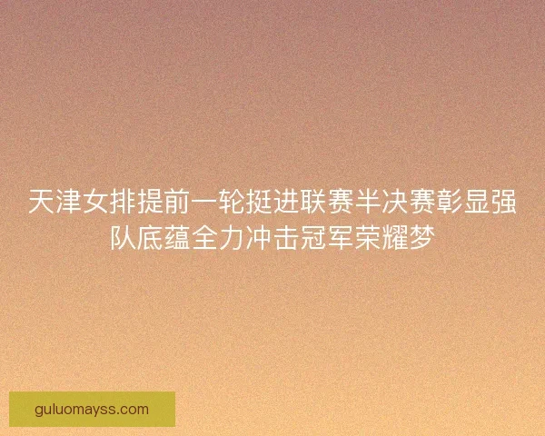 天津女排提前一轮挺进联赛半决赛彰显强队底蕴全力冲击冠军荣耀梦