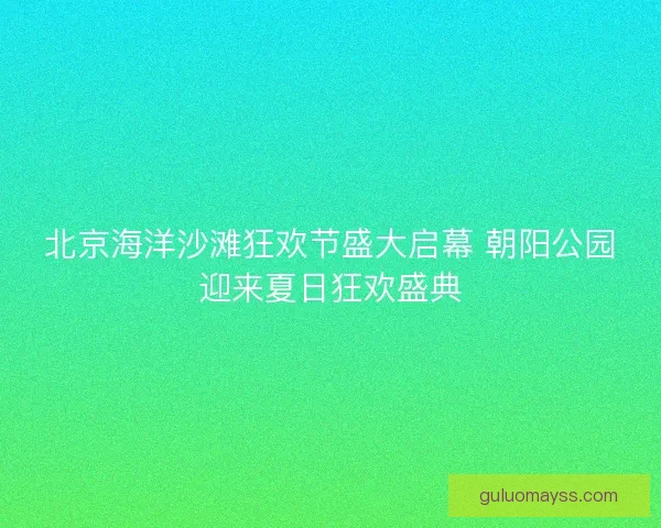 北京海洋沙滩狂欢节盛大启幕 朝阳公园迎来夏日狂欢盛典