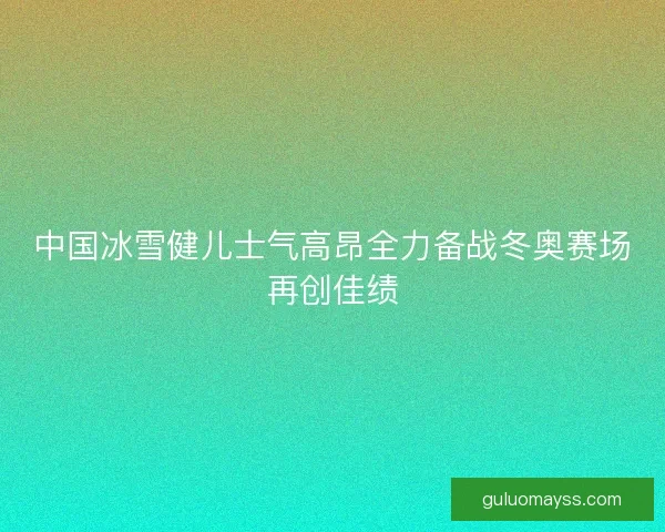 中国冰雪健儿士气高昂全力备战冬奥赛场再创佳绩
